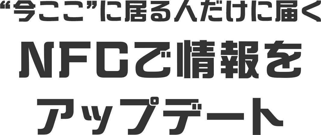 “今ここ”に居る人だけに届く NFCで情報を アップデート